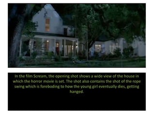 In the film Scream, the opening shot shows a wide view of the house in
which the horror movie is set. The shot also contains the shot of the rope
swing which is foreboding to how the young girl eventually dies, getting
hanged.
 