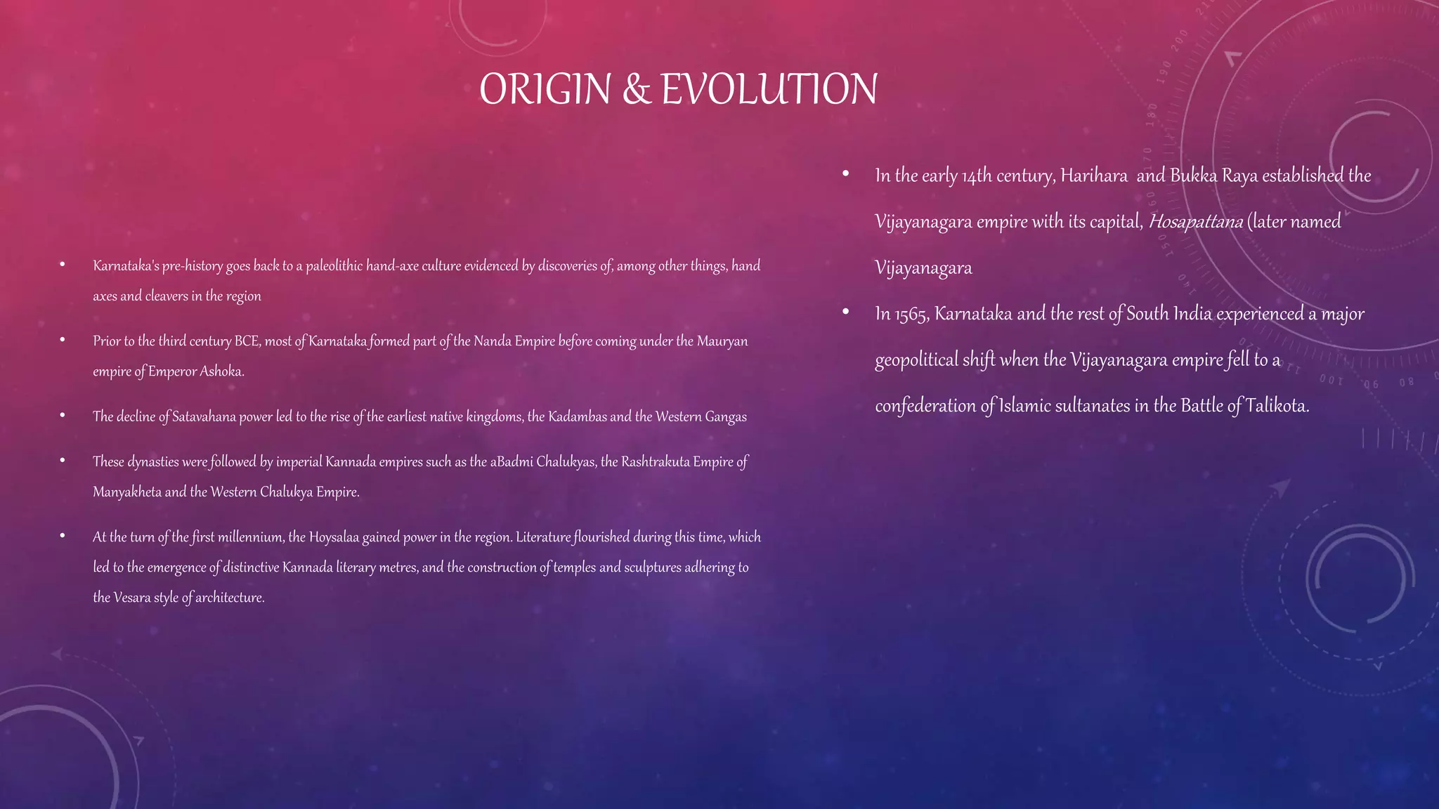 ORIGIN & EVOLUTION
• Karnataka'spre-history goes back to a paleolithic hand-axe culture evidenced by discoveries of, among other things, hand
axes and cleavers in the region
• Prior to the third century BCE, most of Karnataka formed part of the Nanda Empire before coming under the Mauryan
empire of Emperor Ashoka.
• The decline of Satavahana power led to the rise of the earliest native kingdoms, the Kadambas and the Western Gangas
• These dynasties were followed by imperial Kannada empires such as the aBadmi Chalukyas, the Rashtrakuta Empire of
Manyakheta and the Western Chalukya Empire.
• At the turn of the first millennium, the Hoysalaa gained power in the region. Literature flourished during this time, which
led to the emergence of distinctive Kannada literary metres, and the constructionof temples and sculptures adhering to
the Vesara style of architecture.
• In the early 14th century, Harihara and Bukka Raya established the
Vijayanagara empire with its capital, Hosapattana (later named
Vijayanagara
• In 1565, Karnataka and the rest of South India experienced a major
geopolitical shift when the Vijayanagara empire fell to a
confederation of Islamic sultanates in the Battle of Talikota.
 