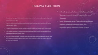 ORIGIN & EVOLUTION
• Karnataka'spre-history goes back to a paleolithic hand-axe culture evidenced by discoveries of, among other things, hand
axes and cleavers in the region
• Prior to the third century BCE, most of Karnataka formed part of the Nanda Empire before coming under the Mauryan
empire of Emperor Ashoka.
• The decline of Satavahana power led to the rise of the earliest native kingdoms, the Kadambas and the Western Gangas
• These dynasties were followed by imperial Kannada empires such as the aBadmi Chalukyas, the Rashtrakuta Empire of
Manyakheta and the Western Chalukya Empire.
• At the turn of the first millennium, the Hoysalaa gained power in the region. Literature flourished during this time, which
led to the emergence of distinctive Kannada literary metres, and the constructionof temples and sculptures adhering to
the Vesara style of architecture.
• In the early 14th century, Harihara and Bukka Raya established the
Vijayanagara empire with its capital, Hosapattana (later named
Vijayanagara
• In 1565, Karnataka and the rest of South India experienced a major
geopolitical shift when the Vijayanagara empire fell to a
confederation of Islamic sultanates in the Battle of Talikota.
 