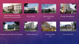 Caterpillar at the RMZ NXT Building
TCS L Center SigmaTechnology
Park
Prestige Shantiniketan
The Forum ValuePhoenix Market
City
Brigade Harmony
vydehi institute of medical
sciences and research centre
 