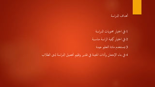 ‫اسة‬‫ر‬‫ادل‬ ‫هداف‬‫أ‬‫أ‬
1-‫اسة‬‫ر‬‫ادل‬ ‫حمتوايت‬ ‫تيار‬‫خ‬‫ا‬ ‫يف‬
2-‫بة‬‫مناس‬ ‫اسة‬‫ر‬‫ال‬ ‫يفية‬‫ك‬ ‫تيار‬‫خ‬‫ا‬ ‫يف‬
3-‫جيدة‬ ‫التعلمي‬ ‫مادة‬ ‫تخدم‬‫يس‬
4-‫دلى‬ ‫اسة‬‫ر‬‫ادل‬ ‫حتصيل‬ ‫تقيمي‬‫و‬ ‫تقدير‬ ‫يف‬ ‫ينة‬‫ملع‬‫ا‬ ‫دات‬‫أ‬‫و‬ ‫متحان‬‫ال‬ ‫بناء‬ ‫يف‬‫الطالب‬
 