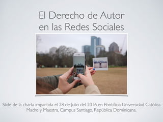 El Derecho de Autor en las
Redes Sociales
Slide de la charla impartida el 28 de Julio del 2016 en Pontiﬁcia Universidad Católica
Madre y Maestra, Campus Santiago, República Dominicana.
 