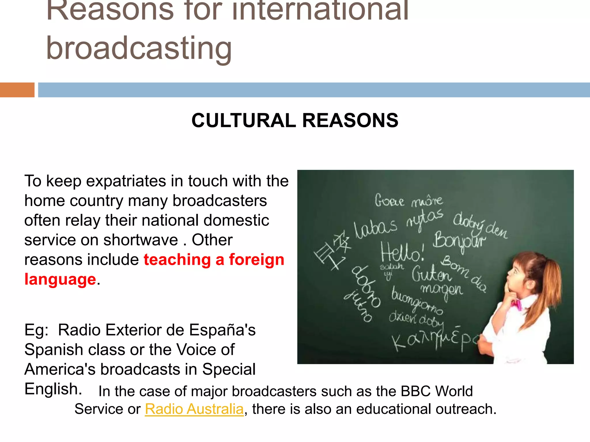 Reasons for international
broadcasting
To keep expatriates in touch with the
home country many broadcasters
often relay their national domestic
service on shortwave . Other
reasons include teaching a foreign
language.
Eg: Radio Exterior de España's
Spanish class or the Voice of
America's broadcasts in Special
English.
CULTURAL REASONS
In the case of major broadcasters such as the BBC World
Service or Radio Australia, there is also an educational outreach.
 