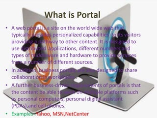 What is Portal
• A web portal is a site on the world wide web that
typically provides personalized capabilities to its visitors
providing a pathway to other content. It is designed to
use distributed applications, different numbers and
types of middleware and hardware to provide services
from a number of different sources.
• In addition, business portals are also designed to share
collaboration in workplaces .
• A further business-driven requirements of portals is that
the content be able to work on multiple platforms such
as personal computers, personal digital assistant
(PDAs),and cell phones.
• Examples :Yahoo, MSN,NetCenter
 