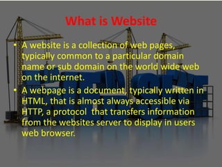 What is Website
• A website is a collection of web pages,
typically common to a particular domain
name or sub domain on the world wide web
on the internet.
• A webpage is a document, typically written in
HTML, that is almost always accessible via
HTTP, a protocol that transfers information
from the websites server to display in users
web browser.
 