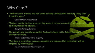 Why Care ?
• “Android users are two and half times as likely to encounter malware today than
6 months ago…”
-Lookout Mobile Threat Report
• “Today’s mobile devices are a mix bag when it comes to security… still vulnerable
to many traditional attacks..”
-Carey Nachenberg, Symantec
• The growth rate in malware within Android is huge; in the future there will
definetly be more.”
-Nikolay Grebennikov, CTO of Kaspersky
• “Any time a technology becomes adopted and popular, that technology will be
targeted by the bad guys.”
-Jay Abbott, PricewaterhouseCoopers LLP
 