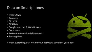 Data on Smartphones
• Emails/SMS
• Contacts
• Pictures
• GPS Data
• Google searches & Web History
• Documents
• Account Information &Passwords
• Banking Data
Almost everything that was on your desktop a couple of years ago.
 