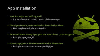 App Installation
• .apk Package are self signed!
• It’s not about the trustworthiness of the developer!
• The signature is just checked at installation time
• Files may be manipulated after that!
• At installation every App gets an own Linux User assigned
• Example: app_user_10
• Every App gets a directory within the filesystem
• Example: /data/data/com.example.MyApp
 