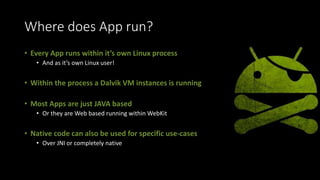 Where does App run?
• Every App runs within it’s own Linux process
• And as it’s own Linux user!
• Within the process a Dalvik VM instances is running
• Most Apps are just JAVA based
• Or they are Web based running within WebKit
• Native code can also be used for specific use-cases
• Over JNI or completely native
 