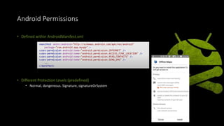 Android Permissions
• Defined within AndroidManifest.xml
• Different Protection Levels (predefined)
• Normal, dangereous. Signature, signatureOrSystem
<manifest xmlns:android="http://schemas.android.com/apk/res/android"
package="com.android.app.myapp" >
<uses-permission android:name="android.permission.INTERNET" />
<uses-permission android:name="android.permission.ACCESS_FINE_LOCATION" />
<uses-permission android:name="android.permission.READ_CONTACTS" />
<uses-permission android:name="android.permission.SEND_SMS" />
...
</manifest>
 