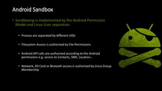Android Sandbox
• Sandboxing is implemented by the Android Permission
Model and Linux User separation
• Process are separated by different UIDs
• Filesystem Access is authorized by File Permissions
• Android API calls are authorized according to the Android
permissions e.g. access to Contacts, SMS, Location…
• Network, SD Card or Blutooth access is authorized by Linux Group
Membership
 