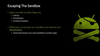 Escaping The Sandbox
• Apps can talk to other Apps via
• Intents
• IPC (Binder)
• Content Providers
• Otherwise, to escape our sandbox, we need to use
Permissions
• Some permissions are only available to system apps
 