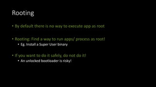 Rooting
• By default there is no way to execute app as root
• Rooting: Find a way to run apps/ process as root!
• Eg. Install a Super User binary
• If you want to do it safely, do not do it!
• An unlocked bootloader is risky!
 
