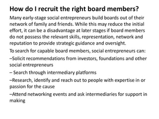 How do I recruit the right board members?
Many early-stage social entrepreneurs build boards out of their
network of family and friends. While this may reduce the initial
effort, it can be a disadvantage at later stages if board members
do not possess the relevant skills, representation, network and
reputation to provide strategic guidance and oversight.
To search for capable board members, social entrepreneurs can:
–Solicit recommendations from investors, foundations and other
social entrepreneurs
– Search through intermediary platforms
–Research, identify and reach out to people with expertise in or
passion for the cause
–Attend networking events and ask intermediaries for support in
making
 