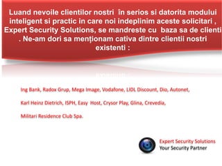 Luand nevoile clientilor nostri în serios si datorita modului
inteligent si practic in care noi indeplinim aceste solicitari ,
Expert Security Solutions, se mandreste cu baza sa de clienti
. Ne-am dori sa menționam cativa dintre clientii nostri
existenti :
Expert Security Solutions
Your Security Partner
Ing Bank, Radox Grup, Mega Image, Vodafone, LIDL Discount, Dio, Autonet,
Karl Heinz Dietrich, ISPH, Easy Host, Crysor Play, Glina, Crevedia,
Militari Residence Club Spa.
 