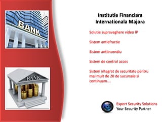 Expert Security Solutions
Your Security Partner
Institutie Financiara
Internationala Majora
Solutie supraveghere video IP
Sistem antiefractie
Sistem antiincendiu
Sistem de control acces
Sistem integrat de securitate pentru
mai mult de 20 de sucursale si
continuam….
 