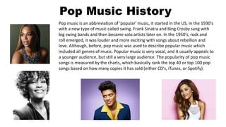 Pop Music History
Pop music is an abbreviation of 'popular' music, it started in the US, in the 1930's
with a new type of music called swing. Frank Sinatra and Bing Crosby sang with
big swing bands and then became solo artists later on. In the 1950's, rock and
roll emerged, it was louder and more exciting with songs about rebellion and
love. Although, before, pop music was used to describe popular music which
included all genres of music. Popular music is very vocal, and it usually appeals to
a younger audience, but still a very large audience. The popularity of pop music
songs is measured by the charts, which basically rank the top 40 or top 100 pop
songs based on how many copies it has sold (either CD's, iTunes, or Spotify).
 