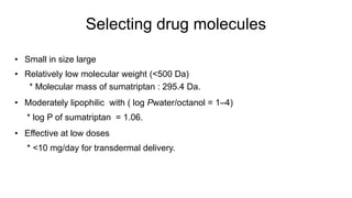 Selecting drug molecules
• Small in size large
• Relatively low molecular weight (<500 Da)
* Molecular mass of sumatriptan : 295.4 Da.
• Moderately lipophilic with ( log Pwater/octanol = 1–4)
* log P of sumatriptan = 1.06.
• Effective at low doses
* <10 mg/day for transdermal delivery.
 