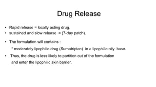 Drug Release
• Rapid release = locally acting drug.
• sustained and slow release = (7-day patch).
• The formulation will contains :
* moderately lipophilic drug (Sumatriptan) in a lipophilic oily base.
• Thus, the drug is less likely to partition out of the formulation
and enter the lipophilic skin barrier.
 