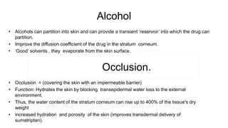 Alcohol
• Alcohols can partition into skin and can provide a transient ‘reservoir’ into which the drug can
partition.
• Improve the diffusion coefficient of the drug in the stratum corneum.
• ‘Good’ solvents , they evaporate from the skin surface.
Occlusion.
• Occlusion = (covering the skin with an impermeable barrier)
• Function: Hydrates the skin by blocking transepidermal water loss to the external
environment.
• Thus, the water content of the stratum corneum can rise up to 400% of the tissue's dry
weight
• increased hydration and porosity of the skin (improves transdermal delivery of
sumatriptan).
 