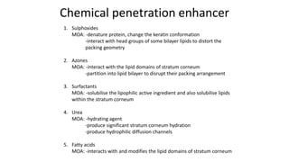 Chemical penetration enhancer
1. Sulphoxides
MOA: -denature protein, change the keratin conformation
-interact with head groups of some bilayer lipids to distort the
packing geometry
2. Azones
MOA: -interact with the lipid domains of stratum corneum
-partition into lipid bilayer to disrupt their packing arrangement
3. Surfactants
MOA: -solubilise the lipophilic active ingredient and also solubilise lipids
within the stratum corneum
4. Urea
MOA: -hydrating agent
-produce significant stratum corneum hydration
-produce hydrophilic diffusion channels
5. Fatty acids
MOA: -interacts with and modifies the lipid domains of stratum corneum
 
