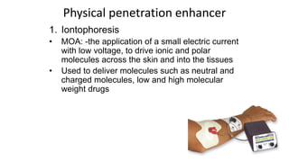 1. Iontophoresis
• MOA: -the application of a small electric current
with low voltage, to drive ionic and polar
molecules across the skin and into the tissues
• Used to deliver molecules such as neutral and
charged molecules, low and high molecular
weight drugs
Physical penetration enhancer
 