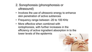 2. Sonophoresis (phonophoresis or
ultrasound)
• Involves the use of ultrasonic energy to enhance
skin penetration of active subtances
• Frequency range between -20 to 100 KHz
• More effective when combined with
iontophoresis, with further increases in the
efficiency of active ingradient absorption in to the
lower levels of the epidermis
 