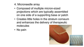 4. Microneedle array
• Composed of multiple micron-sized
projections which are typically assembled
on one side of a supporting base or patch
• Creates little holes in the stratum corneum
and enhances the delivery of therapeutic
molecules
• No pain
 