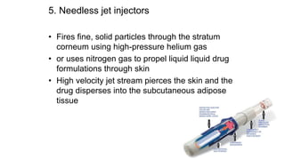 5. Needless jet injectors
• Fires fine, solid particles through the stratum
corneum using high-pressure helium gas
• or uses nitrogen gas to propel liquid liquid drug
formulations through skin
• High velocity jet stream pierces the skin and the
drug disperses into the subcutaneous adipose
tissue
 