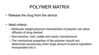 POLYMER MATRIX
• Release the drug from the device
• Ideal criteria :
– Molecular weight,physical characteristic of polymer can allow
diffusion of drug desired
– Non-reactive, inert, stable and easily manufactured
– The mechanical properties of the polymer should not-
deteriorate excessively when large amount of active ingredient
incorporated into it
 