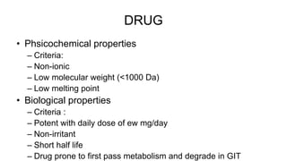 DRUG
• Phsicochemical properties
– Criteria:
– Non-ionic
– Low molecular weight (<1000 Da)
– Low melting point
• Biological properties
– Criteria :
– Potent with daily dose of ew mg/day
– Non-irritant
– Short half life
– Drug prone to first pass metabolism and degrade in GIT
 
