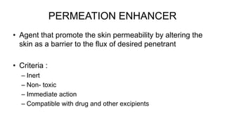 PERMEATION ENHANCER
• Agent that promote the skin permeability by altering the
skin as a barrier to the flux of desired penetrant
• Criteria :
– Inert
– Non- toxic
– Immediate action
– Compatible with drug and other excipients
 