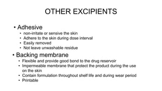 OTHER EXCIPIENTS
• Adhesive
• non-irritate or sensive the skin
• Adhere to the skin during dose interval
• Easily removed
• Not leave unwashable residue
• Backing membrane
• Flexible and provide good bond to the drug reservoir
• Impermeable membrane that protect the product during the use
on the skin
• Contain formulation throughout shelf life and during wear period
• Printable
 