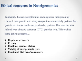 Ethical concerns in Nutrigenomics
To identify disease susceptibilities and diagnosis, nutrigenomics
research uses genetic test. many companies commercially perform this
genetic test whose results are provided to patients. This tests are also
refered to as direct to customer (DTC) genetics tests. This evolves
some ethical concerns....
 Regulatory concern
 Privacy
 Unethical medical claims
 Validity of nutrigenomic tests
 Emotional distress of consumers
 