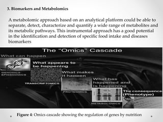 3. Biomarkers and Metabolomics
Figure 4: Omics cascade showing the regulation of genes by nutrition
A metabolomic approach based on an analytical platform could be able to
separate, detect, characterize and quantify a wide range of metabolites and
its metabolic pathways. This instrumental approach has a good potential
in the identification and detection of specific food intake and diseases
biomarkers
 
