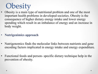 Obesity
• Obesity is a main type of nutritional problem and one of the most
important health problems in developed societies. Obesity is the
consequence of higher dietary energy intake and lower energy
spending which result in an imbalance of energy and an increase in
body weight.
• Nutrigenimics approach
• Nutrigenomics finds the molecular links between nutrients and gene
encoding factors implicated in energy intake and energy expenditure.
• Functional foods and person- specific dietary technique help in the
prevention of obesity.
 