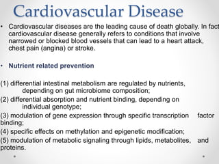 Cardiovascular Disease
• Cardiovascular diseases are the leading cause of death globally. In fact
cardiovascular disease generally refers to conditions that involve
narrowed or blocked blood vessels that can lead to a heart attack,
chest pain (angina) or stroke.
• Nutrient related prevention
(1) differential intestinal metabolism are regulated by nutrients,
depending on gut microbiome composition;
(2) differential absorption and nutrient binding, depending on
individual genotype;
(3) modulation of gene expression through specific transcription factor
binding;
(4) specific effects on methylation and epigenetic modification;
(5) modulation of metabolic signaling through lipids, metabolites, and
proteins.
 