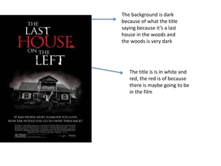 The background is dark
because of what the title
saying because it’s a last
house in the woods and
the woods is very dark
The title is is in white and
red, the red is of because
there is maybe going to be
in the film
 