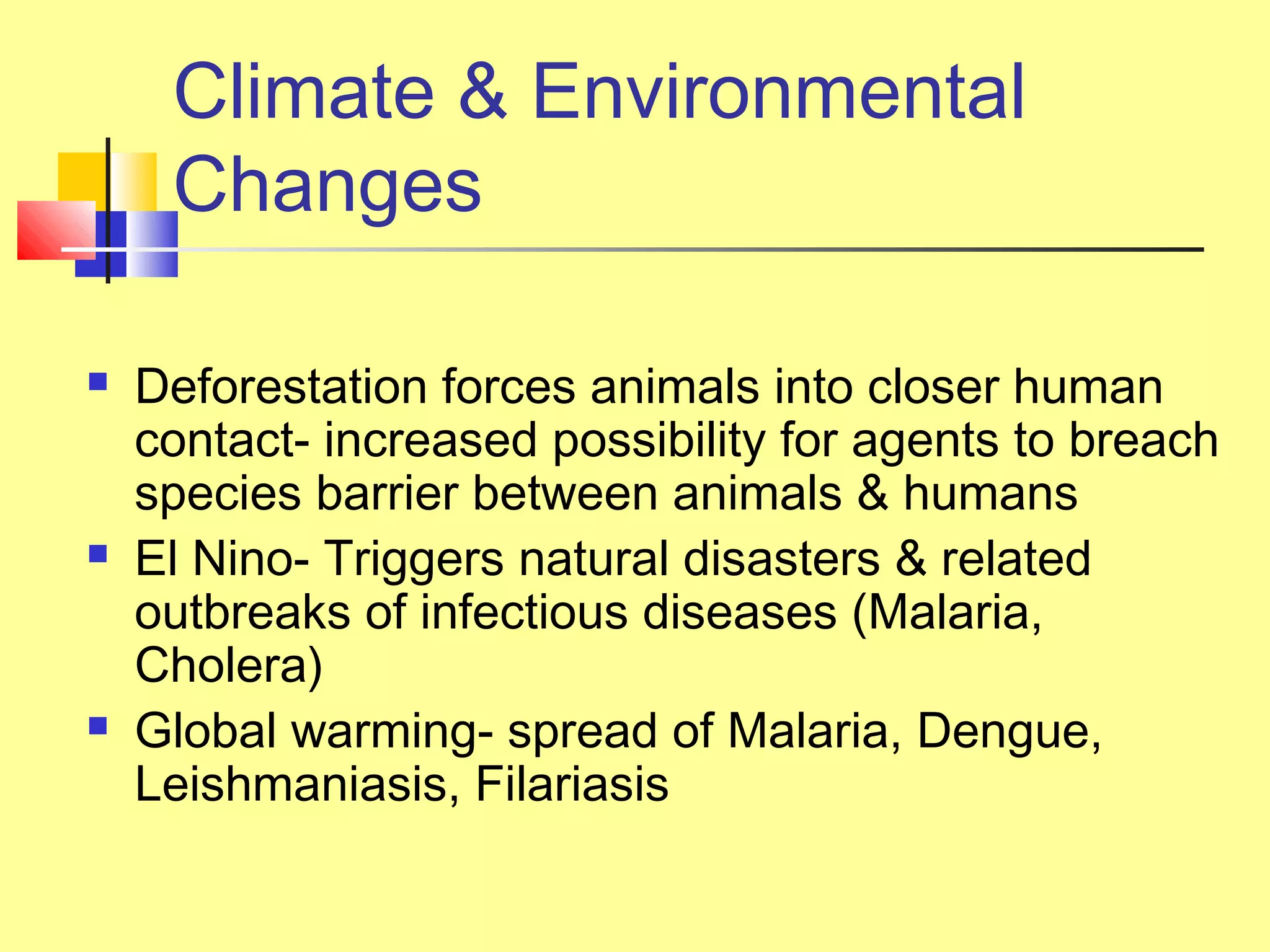 Climate & Environmental
Changes
 Deforestation forces animals into closer human
contact- increased possibility for agents to breach
species barrier between animals & humans
 El Nino- Triggers natural disasters & related
outbreaks of infectious diseases (Malaria,
Cholera)
 Global warming- spread of Malaria, Dengue,
Leishmaniasis, Filariasis
 
