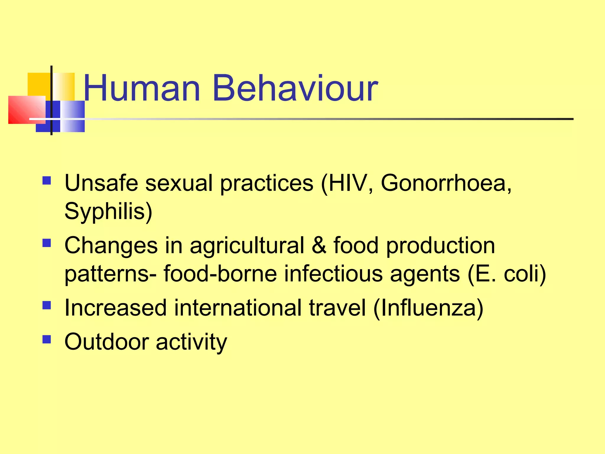 Human Behaviour
 Unsafe sexual practices (HIV, Gonorrhoea,
Syphilis)
 Changes in agricultural & food production
patterns- food-borne infectious agents (E. coli)
 Increased international travel (Influenza)
 Outdoor activity
 