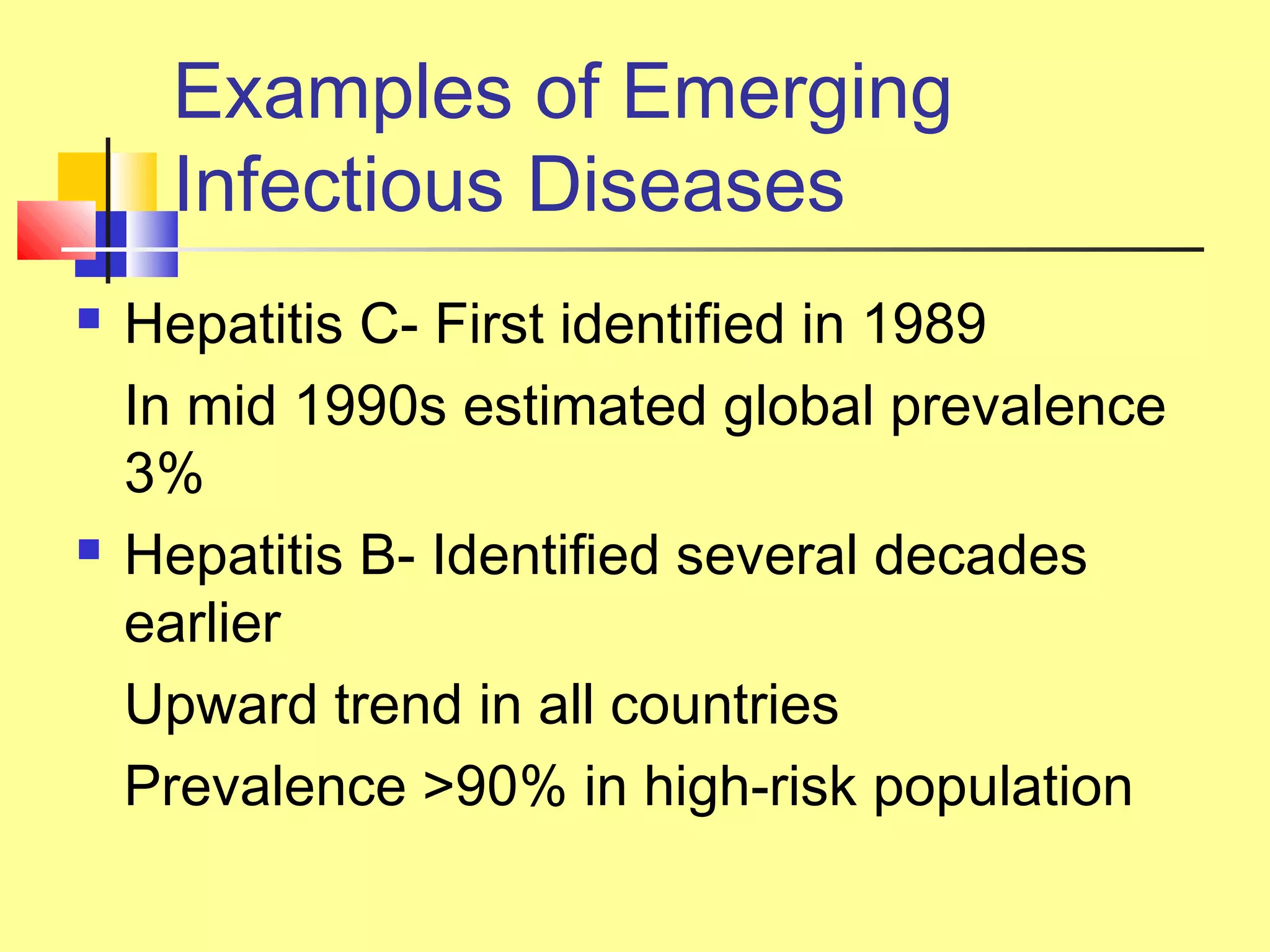Examples of Emerging
Infectious Diseases
 Hepatitis C- First identified in 1989
In mid 1990s estimated global prevalence
3%
 Hepatitis B- Identified several decades
earlier
Upward trend in all countries
Prevalence >90% in high-risk population
 