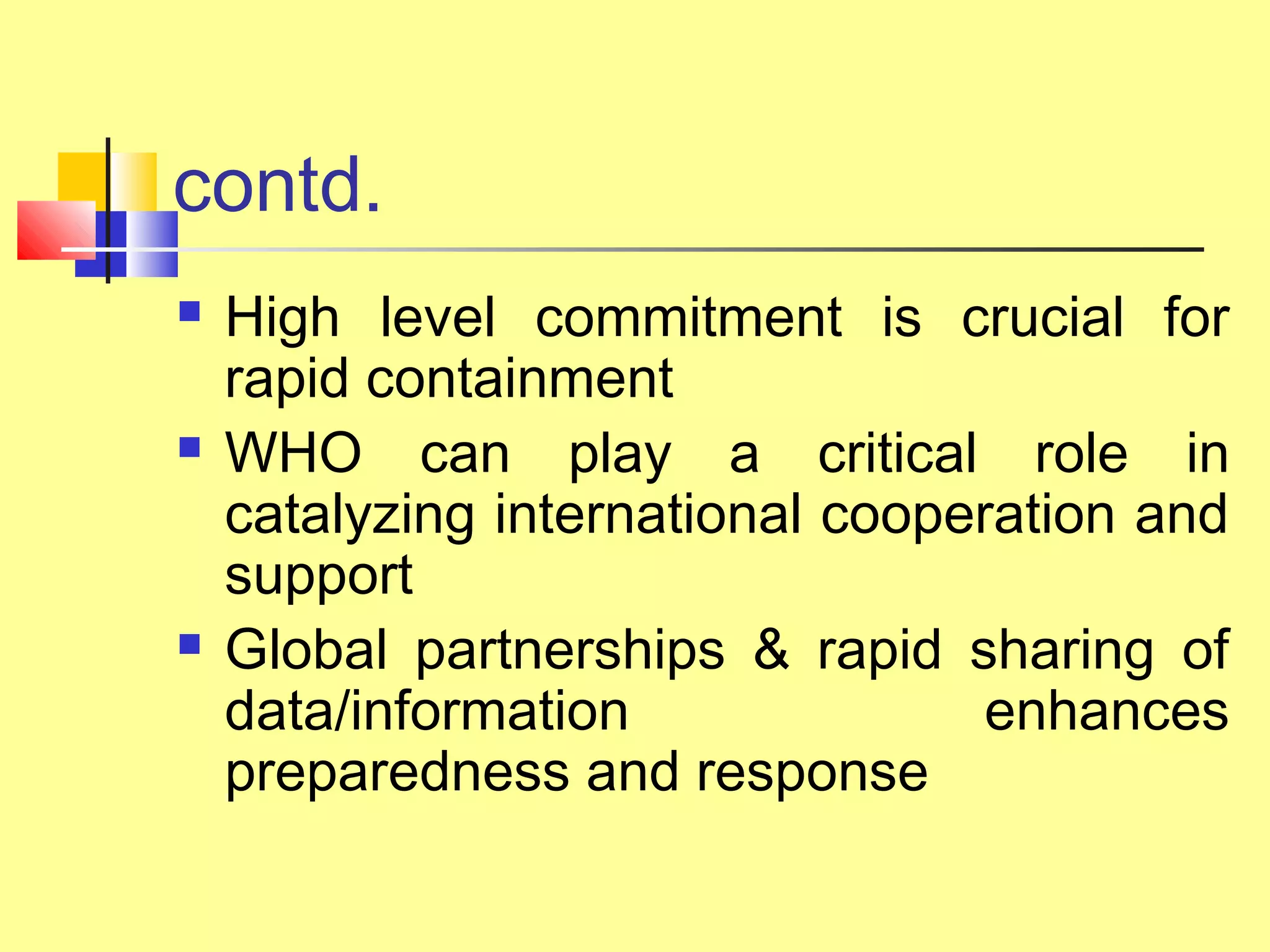 contd.
 High level commitment is crucial for
rapid containment
 WHO can play a critical role in
catalyzing international cooperation and
support
 Global partnerships & rapid sharing of
data/information enhances
preparedness and response
 