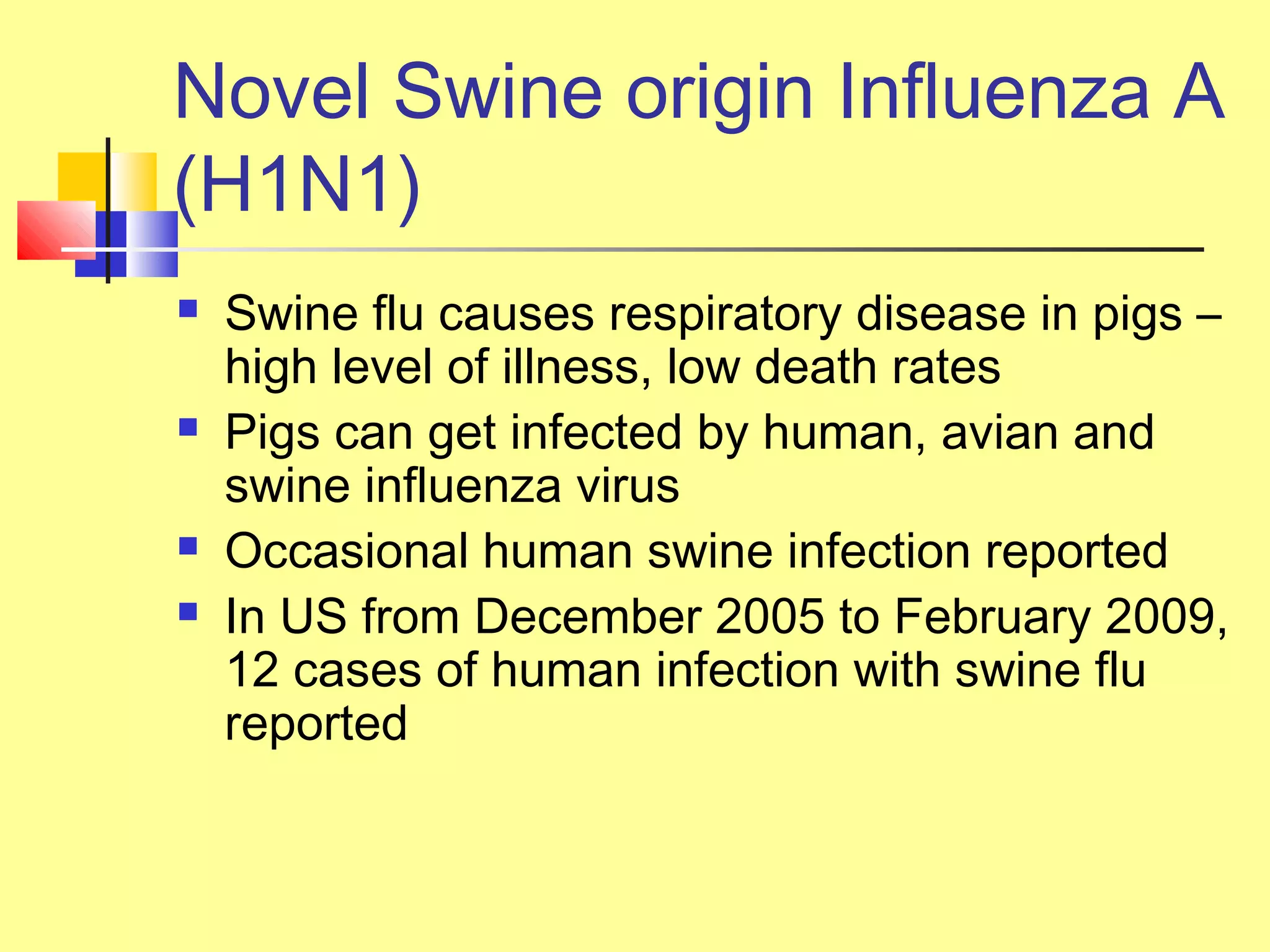 Novel Swine origin Influenza A
(H1N1)
 Swine flu causes respiratory disease in pigs –
high level of illness, low death rates
 Pigs can get infected by human, avian and
swine influenza virus
 Occasional human swine infection reported
 In US from December 2005 to February 2009,
12 cases of human infection with swine flu
reported
 