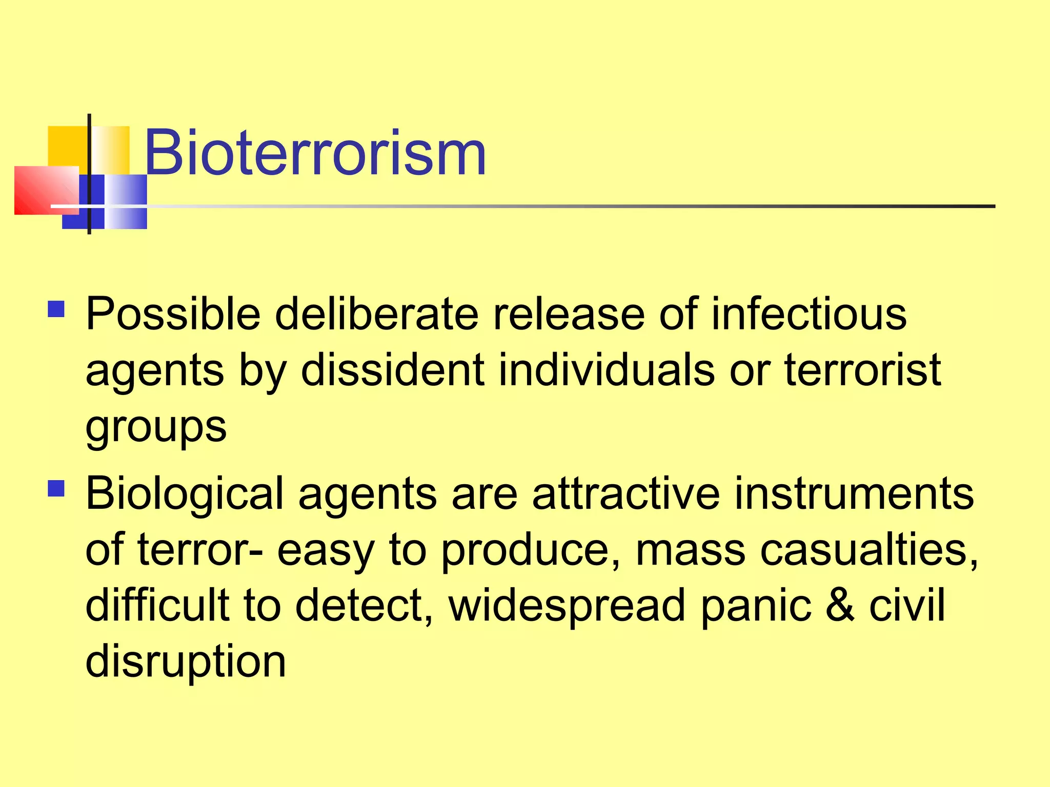 Bioterrorism
 Possible deliberate release of infectious
agents by dissident individuals or terrorist
groups
 Biological agents are attractive instruments
of terror- easy to produce, mass casualties,
difficult to detect, widespread panic & civil
disruption
 