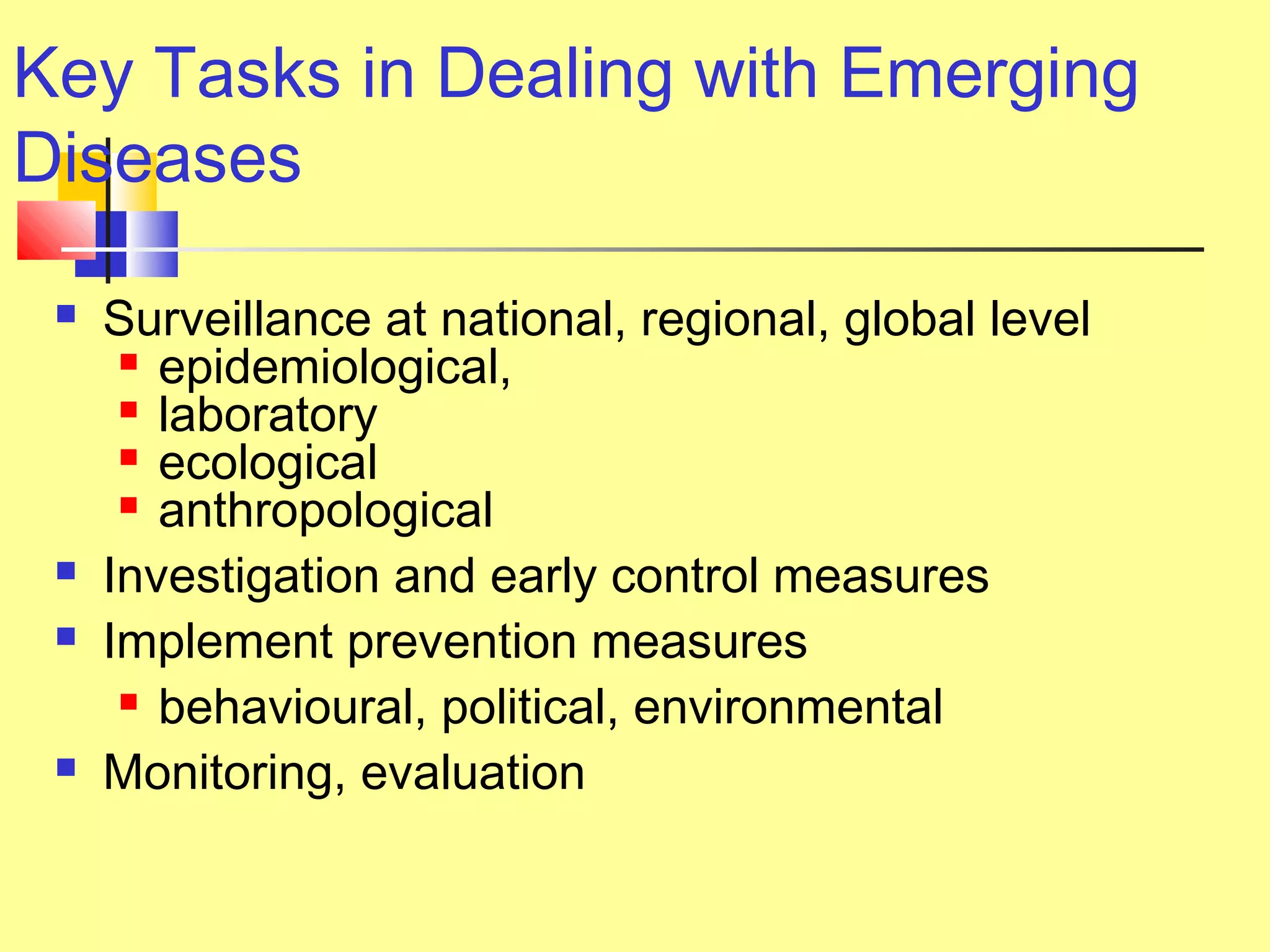 Key Tasks in Dealing with Emerging
Diseases
 Surveillance at national, regional, global level
 epidemiological,
 laboratory
 ecological
 anthropological
 Investigation and early control measures
 Implement prevention measures
 behavioural, political, environmental
 Monitoring, evaluation
 
