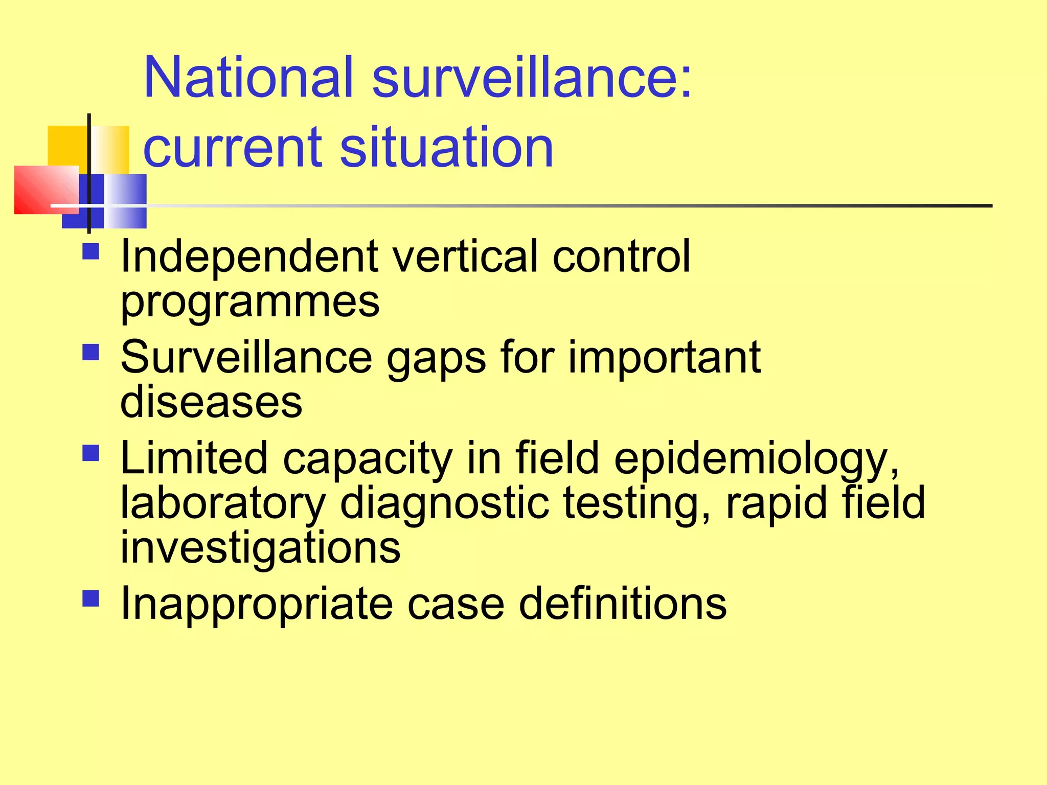 National surveillance:
current situation
 Independent vertical control
programmes
 Surveillance gaps for important
diseases
 Limited capacity in field epidemiology,
laboratory diagnostic testing, rapid field
investigations
 Inappropriate case definitions
 