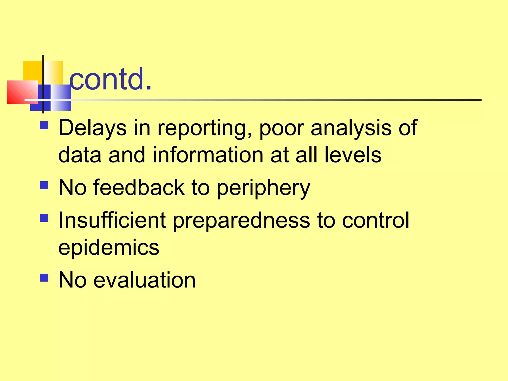 contd.
 Delays in reporting, poor analysis of
data and information at all levels
 No feedback to periphery
 Insufficient preparedness to control
epidemics
 No evaluation
 