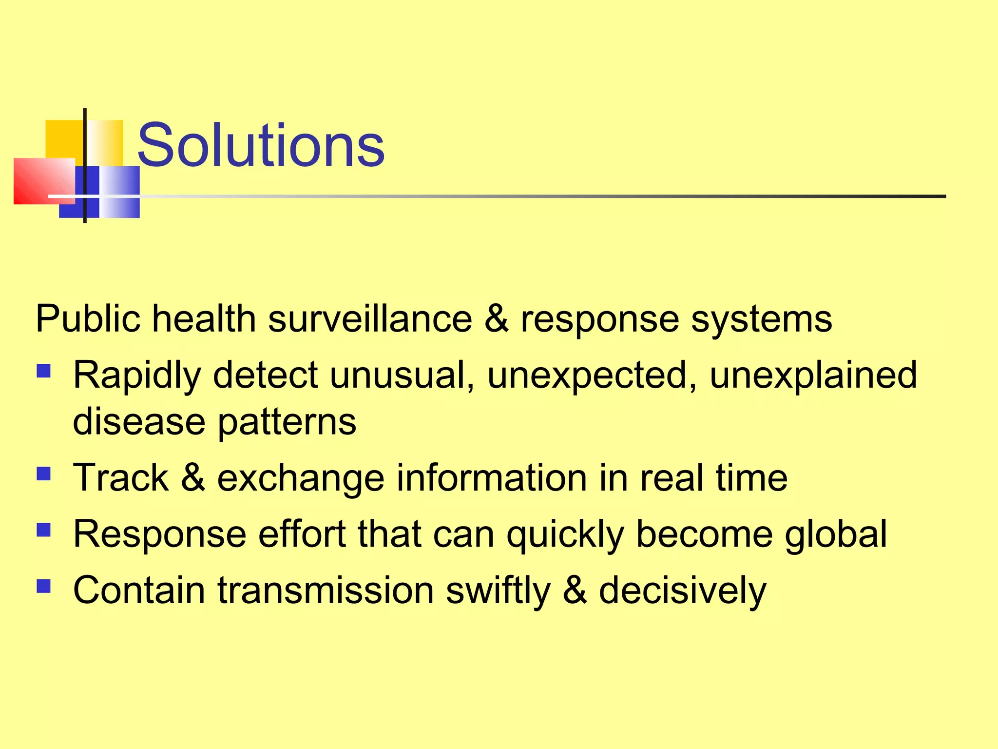 Solutions
Public health surveillance & response systems
 Rapidly detect unusual, unexpected, unexplained
disease patterns
 Track & exchange information in real time
 Response effort that can quickly become global
 Contain transmission swiftly & decisively
 