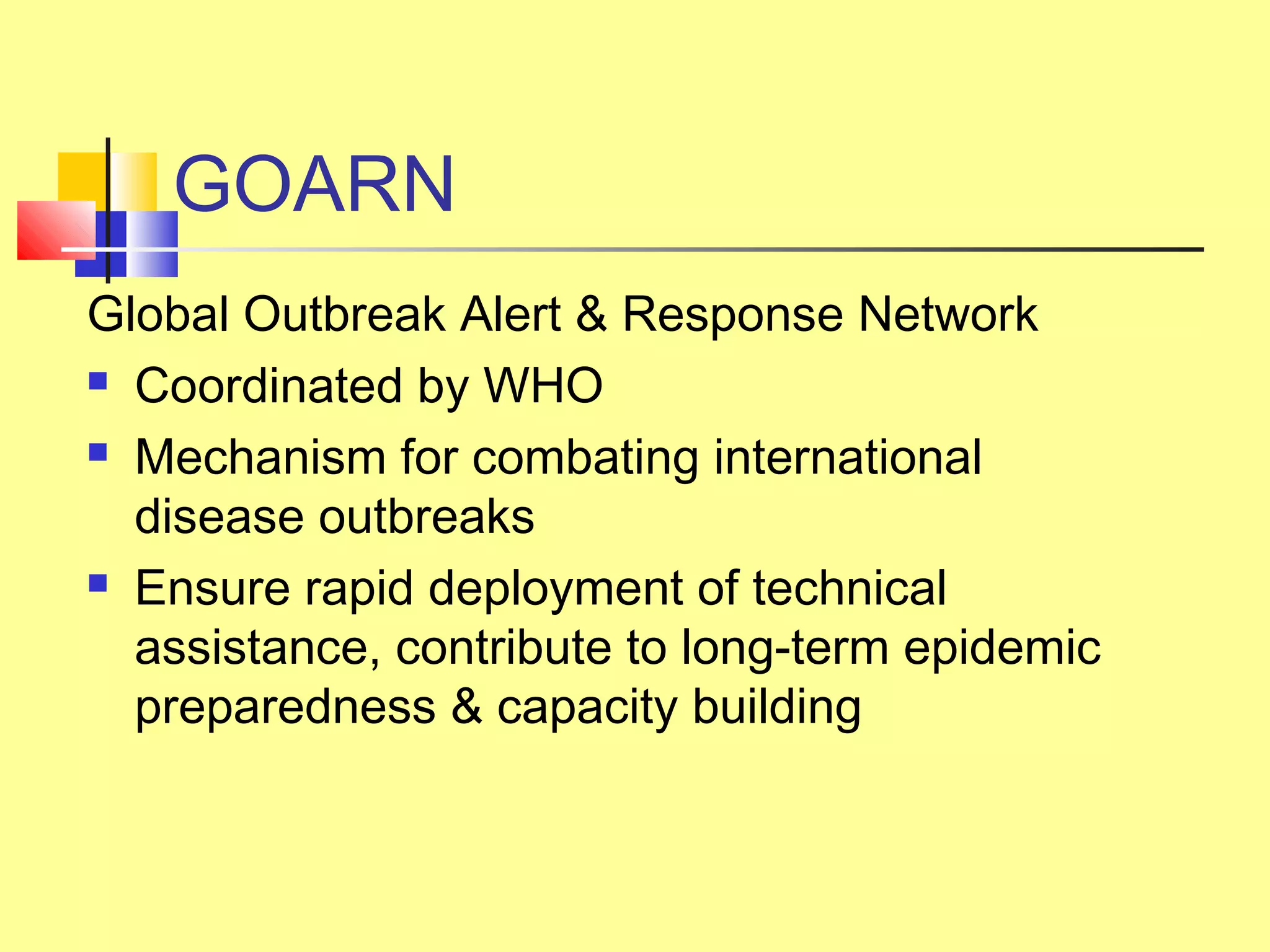 GOARN
Global Outbreak Alert & Response Network
 Coordinated by WHO
 Mechanism for combating international
disease outbreaks
 Ensure rapid deployment of technical
assistance, contribute to long-term epidemic
preparedness & capacity building
 