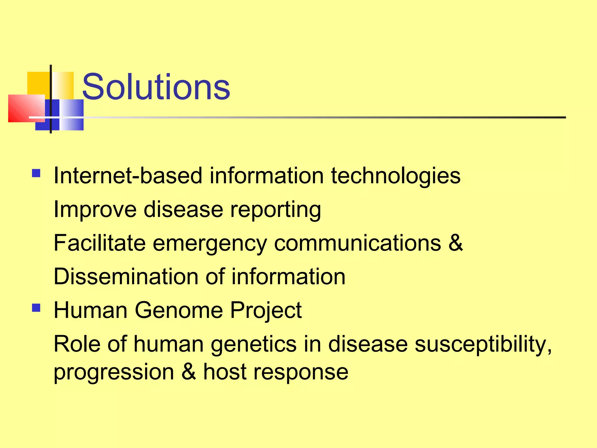Solutions
 Internet-based information technologies
Improve disease reporting
Facilitate emergency communications &
Dissemination of information
 Human Genome Project
Role of human genetics in disease susceptibility,
progression & host response
 